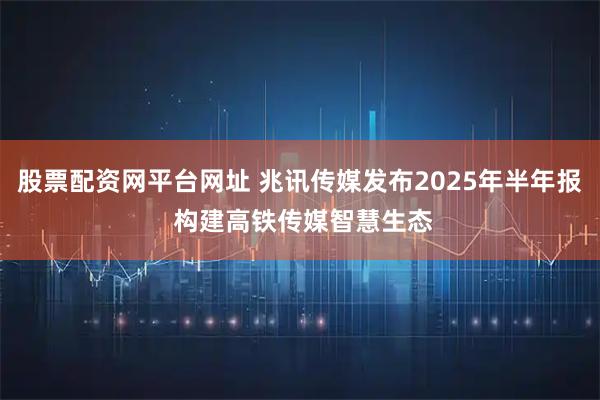 股票配资网平台网址 兆讯传媒发布2025年半年报 构建高铁传媒智慧生态