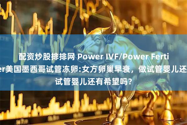 配资炒股排排网 Power IVF/Power Fertiltiy Center美国墨西哥试管冻卵:女方卵巢早衰，做试管婴儿还有希望吗？
