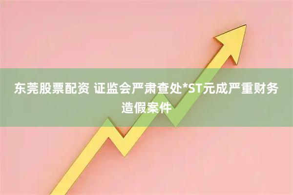 东莞股票配资 证监会严肃查处*ST元成严重财务造假案件