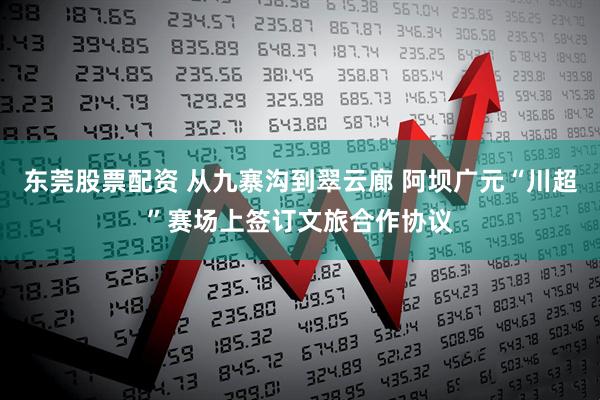 东莞股票配资 从九寨沟到翠云廊 阿坝广元“川超”赛场上签订文旅合作协议