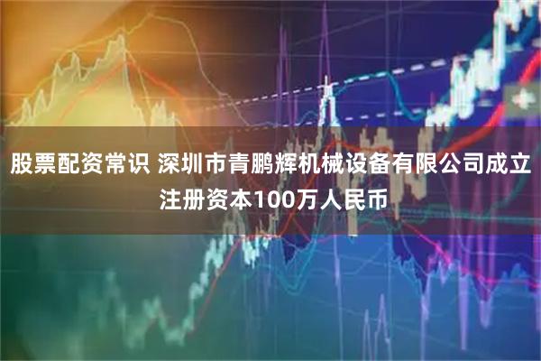 股票配资常识 深圳市青鹏辉机械设备有限公司成立 注册资本100万人民币