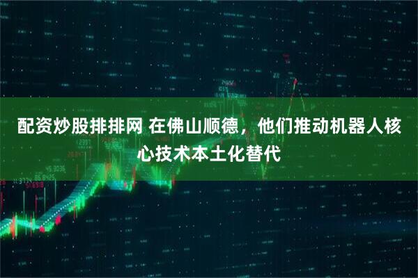 配资炒股排排网 在佛山顺德，他们推动机器人核心技术本土化替代