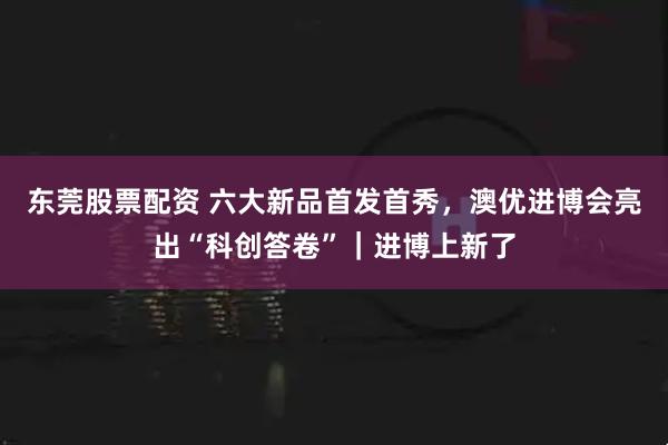 东莞股票配资 六大新品首发首秀，澳优进博会亮出“科创答卷”｜进博上新了