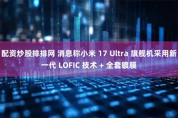 配资炒股排排网 消息称小米 17 Ultra 旗舰机采用新一代 LOFIC 技术 + 全套镀膜