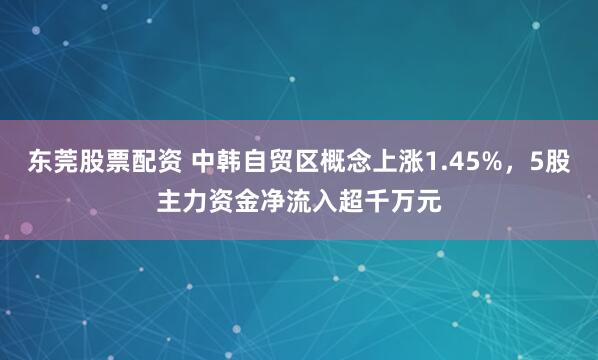 东莞股票配资 中韩自贸区概念上涨1.45%，5股主力资金净流入超千万元