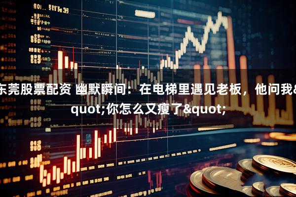 东莞股票配资 幽默瞬间：在电梯里遇见老板，他问我"你怎么又瘦了"