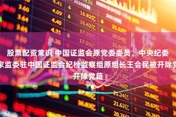 股票配资常识 中国证监会原党委委员、中央纪委国家监委驻中国证监会纪检监察组原组长王会民被开除党籍