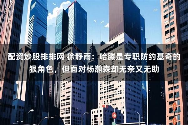 配资炒股排排网 徐静雨：哈滕是专职防约基奇的狠角色，但面对杨瀚森却无奈又无助