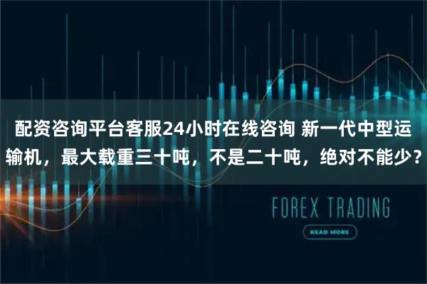 配资咨询平台客服24小时在线咨询 新一代中型运输机，最大载重三十吨，不是二十吨，绝对不能少？