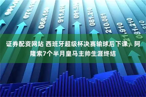 证券配资网站 西班牙超级杯决赛输球后下课，阿隆索7个半月皇马主帅生涯终结