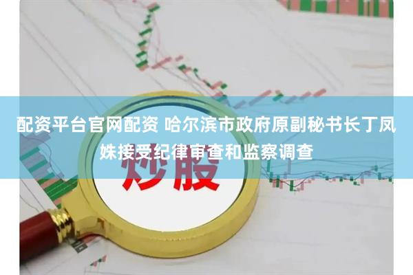 配资平台官网配资 哈尔滨市政府原副秘书长丁凤姝接受纪律审查和监察调查