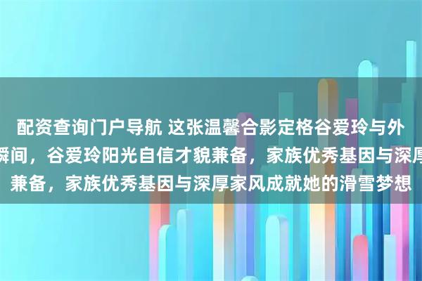 配资查询门户导航 这张温馨合影定格谷爱玲与外婆母亲三代同堂的动人瞬间，谷爱玲阳光自信才貌兼备，家族优秀基因与深厚家风成就她的滑雪梦想
