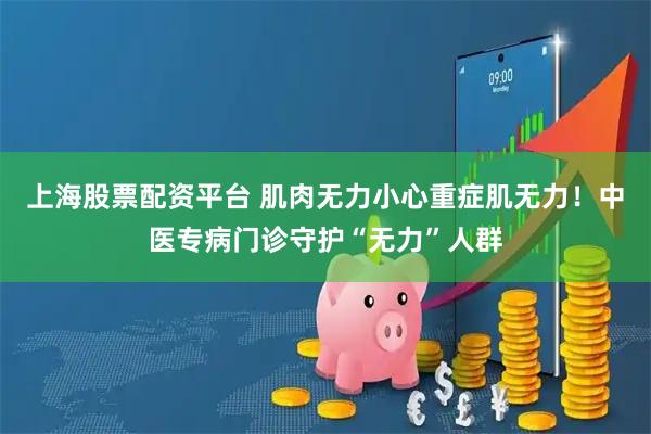 上海股票配资平台 肌肉无力小心重症肌无力！中医专病门诊守护“无力”人群