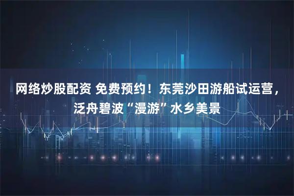 网络炒股配资 免费预约！东莞沙田游船试运营，泛舟碧波“漫游”水乡美景