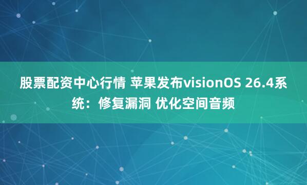 股票配资中心行情 苹果发布visionOS 26.4系统：修复漏洞 优化空间音频