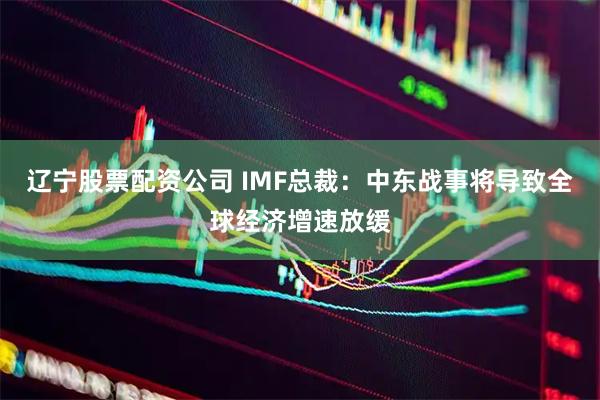 辽宁股票配资公司 IMF总裁:中东战事将导致全球经济增速放缓