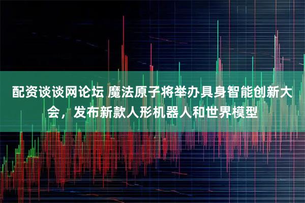 配资谈谈网论坛 魔法原子将举办具身智能创新大会，发布新款人形机器人和世界模型