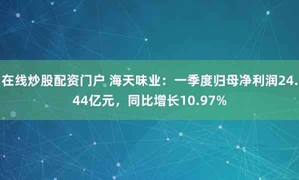 在线炒股配资门户 海天味业：一季度归母净利润24.44亿元，同比增长10.97%