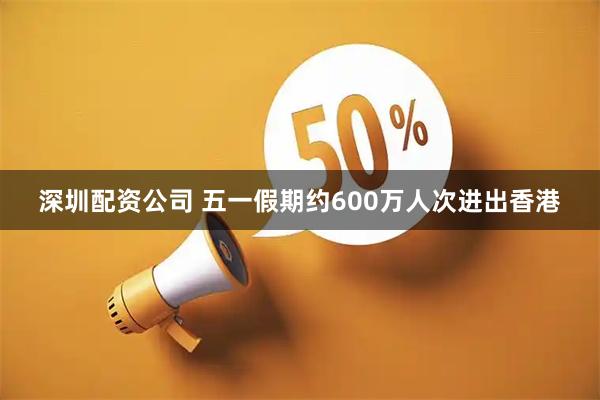 深圳配资公司 五一假期约600万人次进出香港