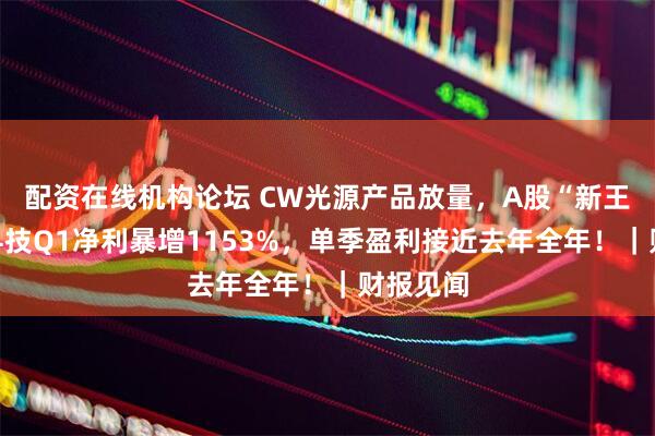 配资在线机构论坛 CW光源产品放量，A股“新王”源杰科技Q1净利暴增1153%，单季盈利接近去年全年！｜财报见闻