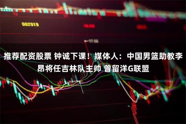 推荐配资股票 钟诚下课！媒体人：中国男篮助教李昂将任吉林队主帅 曾留洋G联盟