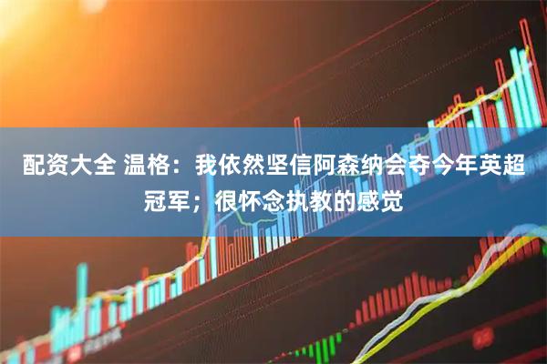 配资大全 温格：我依然坚信阿森纳会夺今年英超冠军；很怀念执教的感觉