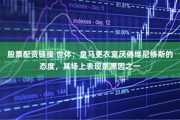 股票配资链接 世体：皇马更衣室厌倦维尼修斯的态度，其场上表现是原因之一