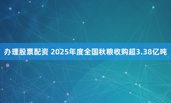 办理股票配资 2025年度全国秋粮收购超3.38亿吨