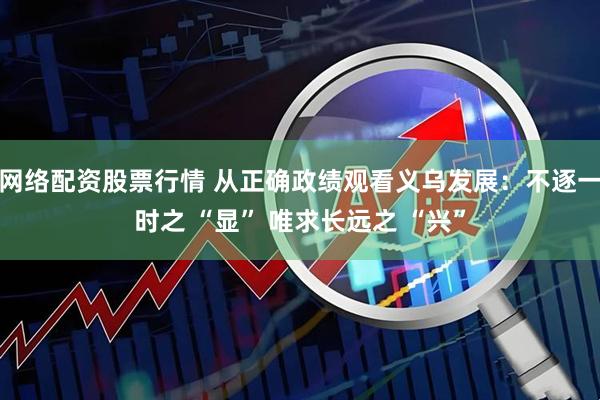 网络配资股票行情 从正确政绩观看义乌发展：不逐一时之 “显” 唯求长远之 “兴”