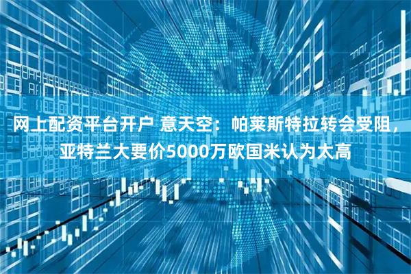 网上配资平台开户 意天空：帕莱斯特拉转会受阻，亚特兰大要价5000万欧国米认为太高